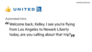 @kelleyrobinson
👍
Automated intro:
“Welcome back, Kelley. I see you're ﬂying
from Los Angeles to Newark Liberty
today, are you calling about that trip?
”
 