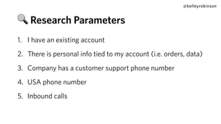 1. I have an existing account
2. There is personal info tied to my account (i.e. orders, data)
3. Company has a customer support phone number
4. USA phone number
5. Inbound calls
@kelleyrobinson
🔍 Research Parameters
 