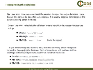 Fingerprinting the Database                                                         Security Verified




 We have seen how you can extract the version string of the major database types.
 Even if this cannot be done for some reason, it is usually possible to fingerprint the
 database using other methods

  One of the most reliable is the different means by which databases concatenate
  strings




                         © 2012 iCode information security All rights reserved
 