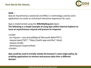 Real-World XSS Attacks                                                           Security Verified




  AJAX :
  Ajax (or Asynchronous JavaScript and XML) is a technology used by some
  applications to create an enhanced interactive experience for users.

  Ajax is implemented using the XMLHttpRequest object.
  The following is a simple example of using Ajax within Internet Explorer to
  issue an asynchronous request and process its response:

  <script>
   var request = new ActiveXObject(“Microsoft.XMLHTTP”);
   request.open(“GET”, “https://wahh-app.com/foo”, false);
   request.send();
   alert(request.responseText);
  </script>

  Ajax could be used to trivially violate the browser’s same origin policy, by
  enabling applications to retrieve and process data from a different
  domain.


                        © 2012 iCode information security All rights reserved
 