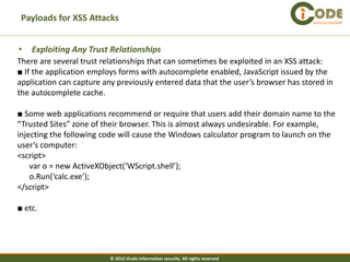 Payloads for XSS Attacks                                                          Security Verified




•   Exploiting Any Trust Relationships
There are several trust relationships that can sometimes be exploited in an XSS attack:
■ If the application employs forms with autocomplete enabled, JavaScript issued by the
application can capture any previously entered data that the user’s browser has stored in
the autocomplete cache.

■ Some web applications recommend or require that users add their domain name to the
“Trusted Sites” zone of their browser. This is almost always undesirable. For example,
injecting the following code will cause the Windows calculator program to launch on the
user’s computer:
<script>
    var o = new ActiveXObject(‘WScript.shell’);
    o.Run(‘calc.exe’);
</script>

■ etc.




                          © 2012 iCode information security All rights reserved
 