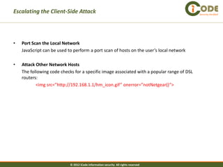 Escalating the Client-Side Attack                                                           Security Verified




•   Port Scan the Local Network
    JavaScript can be used to perform a port scan of hosts on the user’s local network

•   Attack Other Network Hosts
    The following code checks for a specific image associated with a popular range of DSL
    routers:
           <img src=”http://192.168.1.1/hm_icon.gif” onerror=”notNetgear()“>




                            © 2012 iCode information security All rights reserved
 