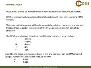 Validate Output                                                                     Security Verified




 Output data should be HTMLencoded to sanitize potentially malicious characters.

 HTML-encoding involves replacing literal characters with their corresponding HTML
 entities.

 This ensures that browsers will handle potentially malicious characters in a safe way,
 treating them as part of the content of the HTML document and not part of its
 structure.

 The HTML-encodings of the primary problematic characters are as follows:
         “        "
         ‘        '
         &        &amp;
         <        <
         >        >
In addition to these common encodings, in fact any character can be HTMLencoded
using its numeric ASCII character code, as follows:
           %        %
           *        *

                         © 2012 iCode information security All rights reserved
 