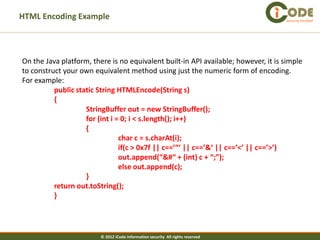 HTML Encoding Example                                                               Security Verified




On the Java platform, there is no equivalent built-in API available; however, it is simple
to construct your own equivalent method using just the numeric form of encoding.
For example:
          public static String HTMLEncode(String s)
          {
                    StringBuffer out = new StringBuffer();
                    for (int i = 0; i < s.length(); i++)
                    {
                                char c = s.charAt(i);
                                if(c > 0x7f || c==’“‘ || c==’&‘ || c==’<’ || c==’>’)
                                out.append(“&#“ + (int) c + “;”);
                                else out.append(c);
                    }
          return out.toString();
          }




                         © 2012 iCode information security All rights reserved
 