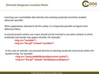 Eliminate Dangerous Insertion Points                                                    Security Verified




Inserting user-controllable data directly into existing JavaScript should be avoided
wherever possible.

When applications attempt to do this safely, it is frequently possible to bypass their
defensive filters.

A second location where user input should not be inserted is any other context in which
JavaScript commands may appear directly. For example:
          <img src=”userdata”>
          <img src=”foo.gif” onload=”userdata”>


In this case an attacker can proceed directly to injecting JavaScript commands within the
quoted string. For example:
           <img src=”javascript:alert(document.cookie)“>
           <img src=”foo.gif” onload=”alert('xss')“>




                           © 2012 iCode information security All rights reserved
 