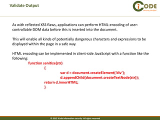 Validate Output
                                                                                   Security Verified




 As with reflected XSS flaws, applications can perform HTML-encoding of user-
 controllable DOM data before this is inserted into the document.

 This will enable all kinds of potentially dangerous characters and expressions to be
 displayed within the page in a safe way.

 HTML encoding can be implemented in client-side JavaScript with a function like the
 following:
            function sanitize(str)
                      {
                                var d = document.createElement(‘div’);
                                d.appendChild(document.createTextNode(str));
                      return d.innerHTML;
                      }




                        © 2012 iCode information security All rights reserved
 