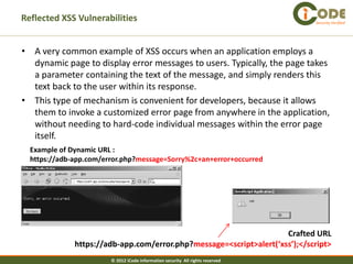 Reflected XSS Vulnerabilities                                                   Security Verified




• A very common example of XSS occurs when an application employs a
  dynamic page to display error messages to users. Typically, the page takes
  a parameter containing the text of the message, and simply renders this
  text back to the user within its response.
• This type of mechanism is convenient for developers, because it allows
  them to invoke a customized error page from anywhere in the application,
  without needing to hard-code individual messages within the error page
  itself.
  Example of Dynamic URL :
  https://adb-app.com/error.php?message=Sorry%2c+an+error+occurred




                                                                     Crafted URL
              https://adb-app.com/error.php?message=<script>alert(‘xss’);</script>
                        © 2012 iCode information security All rights reserved
 