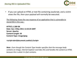 Storing XSS in Uploaded Files                                                    Security Verified




• If you can upload an HTML or text file containing JavaScript, and a victim
  views the file, then your payload will normally be executed.

  The following shows the raw response of an application that is vulnerable to
  stored XSS in this way :

  HTTP/1.1 200 OK
  Date: Sat, 5 May 2011 11:52:25 GMT
  Server: Apache
  Content-Length: 39
  Content-Type: image/jpeg

  <script>alert(document.cookie)</script>


  Note : Even though the Content-Type header specifies that the message body
  contains an image, Internet Explorer overrides this and handles the content as HTML
  because this is what it in fact contains.

                        © 2012 iCode information security All rights reserved
 