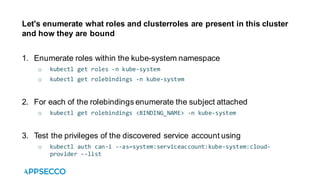 Let's enumerate what roles and clusterroles are present in this cluster
and how they are bound
1. Enumerate roles within the kube-system namespace
o kubectl get roles -n kube-system
o kubectl get rolebindings -n kube-system
2. For each of the rolebindings enumerate the subject attached
o kubectl get rolebindings <BINDING_NAME> -n kube-system
3. Test the privileges of the discovered service account using
o kubectl auth can-i --as=system:serviceaccount:kube-system:cloud-
provider --list
 