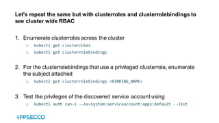 Let's repeat the same but with clusterroles and clusterrolebindings to
see cluster wide RBAC
1. Enumerate clusterroles across the cluster
o kubectl get clusterroles
o kubectl get clusterrolebindings
2. For the clusterrolebindings that use a privileged clusterrole, enumerate
the subject attached
o kubectl get clusterrolebindings <BINDING_NAME>
3. Test the privileges of the discovered service account using
o kubectl auth can-i --as=system:serviceaccount:apps:default --list
 