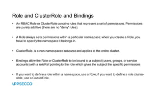 Role and ClusterRole and Bindings
• An RBAC Role or ClusterRole contains rules that representa set of permissions.Permissions
are purely additive (there are no "deny" rules).
• A Role always sets permissions within a particular namespace;when you create a Role,you
have to specifythe namespace it belongs in.
• ClusterRole,is a non-namespaced resourceand applies to the entire cluster.
• Bindings allow the Role or ClusterRole to be bound to a subject (users, groups,or service
accounts) with a roleRef pointing to the role which gives the subject the specific permissions
• If you want to define a role within a namespace,use a Role;if you want to define a role cluster-
wide, use a ClusterRole.
 