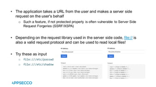 • The application takes a URL from the user and makes a server side
request on the user's behalf
o Such a feature, if not protected properly is often vulnerable to Server Side
Request Forgeries (SSRF/XSPA)
• Depending on the request library used in the server side code, file:// is
also a valid request protocol and can be used to read local files!
• Try these as input
o file:///etc/passwd
o file:///etc/shadow
 