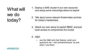 What will
we do
today?
1. Deploy a GKE cluster in our own accounts
and setup some misconfigurations to exploit
2. Talk about some relevant Kubernetes controls
for today's masterclass
3. Attack our own setup to exploit RBAC and pod
level access to compromise the cluster
4. Q&A
o use the Q&A and chat feature, send your
questions etc. I will comment/answer as and
when I see them.
 