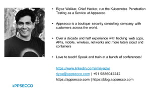• Riyaz Walikar, Chief Hacker, run the Kubernetes Penetration
Testing as a Service at Appsecco
• Appsecco is a boutique security consulting company with
customers across the world.
• Over a decade and half experience with hacking web apps,
APIs, mobile, wireless, networks and more lately cloud and
containers
• Love to teach! Speak and train at a bunch of conferences!
https://www.linkedin.com/in/riyazw/
riyaz@appsecco.com | +91 9886042242
https://appsecco.com | https://blog.appsecco.com
 