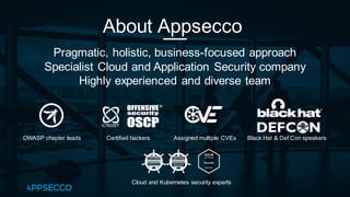 About Appsecco
Pragmatic, holistic, business-focused approach
Specialist Cloud and Application Security company
Highly experienced and diverse team
Assigned multiple CVEs
Certified hackers
OWASP chapter leads
Cloud and Kubernetes security experts
Black Hat & Def Con speakers
 