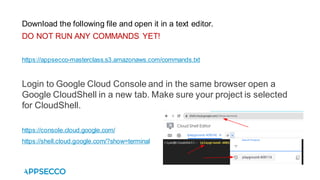 Download the following file and open it in a text editor.
DO NOT RUN ANY COMMANDS YET!
https://appsecco-masterclass.s3.amazonaws.com/commands.txt
Login to Google Cloud Console and in the same browser open a
Google CloudShell in a new tab. Make sure your project is selected
for CloudShell.
https://console.cloud.google.com/
https://shell.cloud.google.com/?show=terminal
 