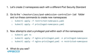 1. Let's create 2 namespaces each with a different Pod Security Standard
2. Go to the `~/masterclass/pod-admission-controller-lab` folder
and run these commands to create new namespaces
o kubectl apply -f restricted-namespace.yaml
o kubectl apply -f privileged-namespace.yaml
3. Now attempt to start a privileged pod within each of the namespaces
o kubectl get ns
o kubectl apply -f nginx-privileged.yaml -n privileged-namespace
o kubectl apply -f nginx-privileged.yaml -n restricted-namespace
4. What do you see?
 