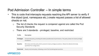 Pod Admission Controller – In simple terms
• This is code that intercepts requests reaching the API server to verify if
the object (pod, namespace etc.) create request passes a list of allowed
checks or not.
o The list of checks the request is compared against are called the Pod
Security Standards
o There are 3 standards - privileged, baseline, and restricted
 