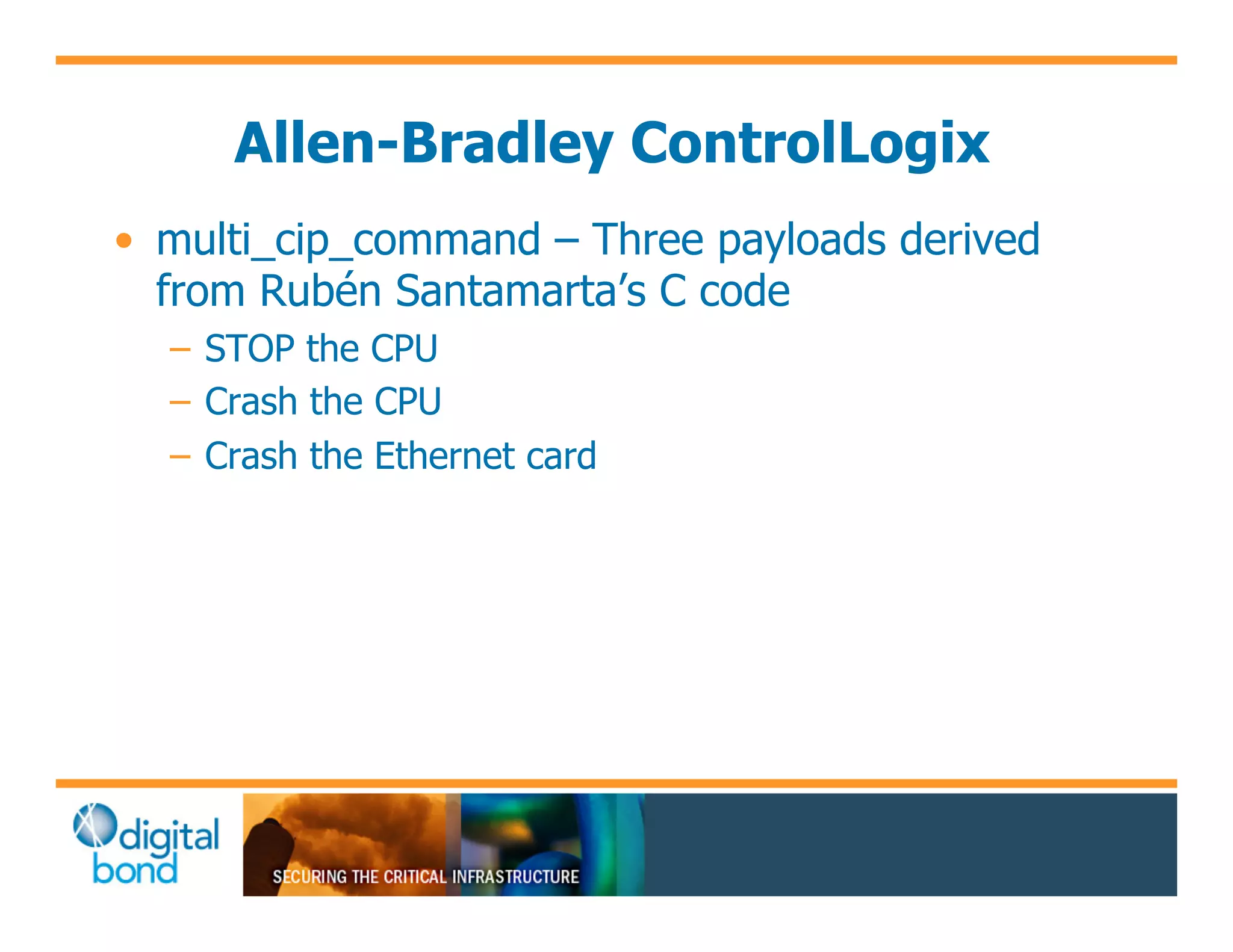 Allen-Bradley ControlLogix
•! multi_cip_command – Three payloads derived
   from Rubén Santamarta’s C code
  –! STOP the CPU
  –! Crash the CPU
  –! Crash the Ethernet card
 