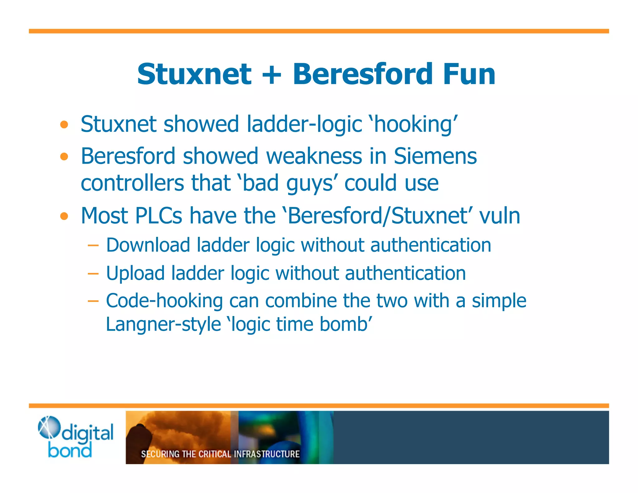 Stuxnet + Beresford Fun
•! Stuxnet showed ladder-logic ‘hooking’
•! Beresford showed weakness in Siemens
   controllers that ‘bad guys’ could use
•! Most PLCs have the ‘Beresford/Stuxnet’ vuln
  –! Download ladder logic without authentication
  –! Upload ladder logic without authentication
  –! Code-hooking can combine the two with a simple
     Langner-style ‘logic time bomb’
 