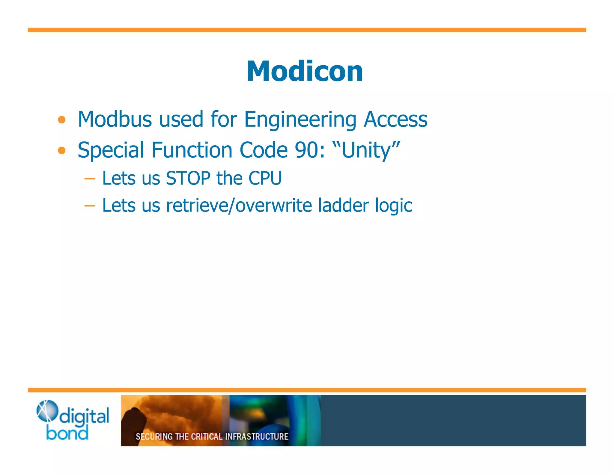 Modicon
•! Modbus used for Engineering Access
•! Special Function Code 90: “Unity”
  –! Lets us STOP the CPU
  –! Lets us retrieve/overwrite ladder logic
 
