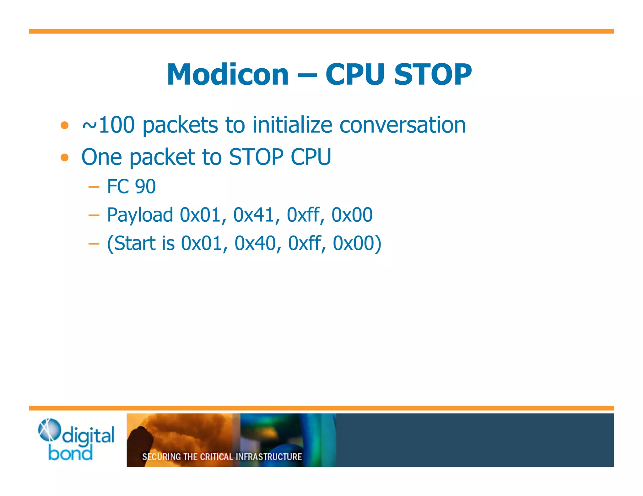 Modicon – CPU STOP
•! ~100 packets to initialize conversation
•! One packet to STOP CPU
   –! FC 90
   –! Payload 0x01, 0x41, 0xff, 0x00
   –! (Start is 0x01, 0x40, 0xff, 0x00)
 