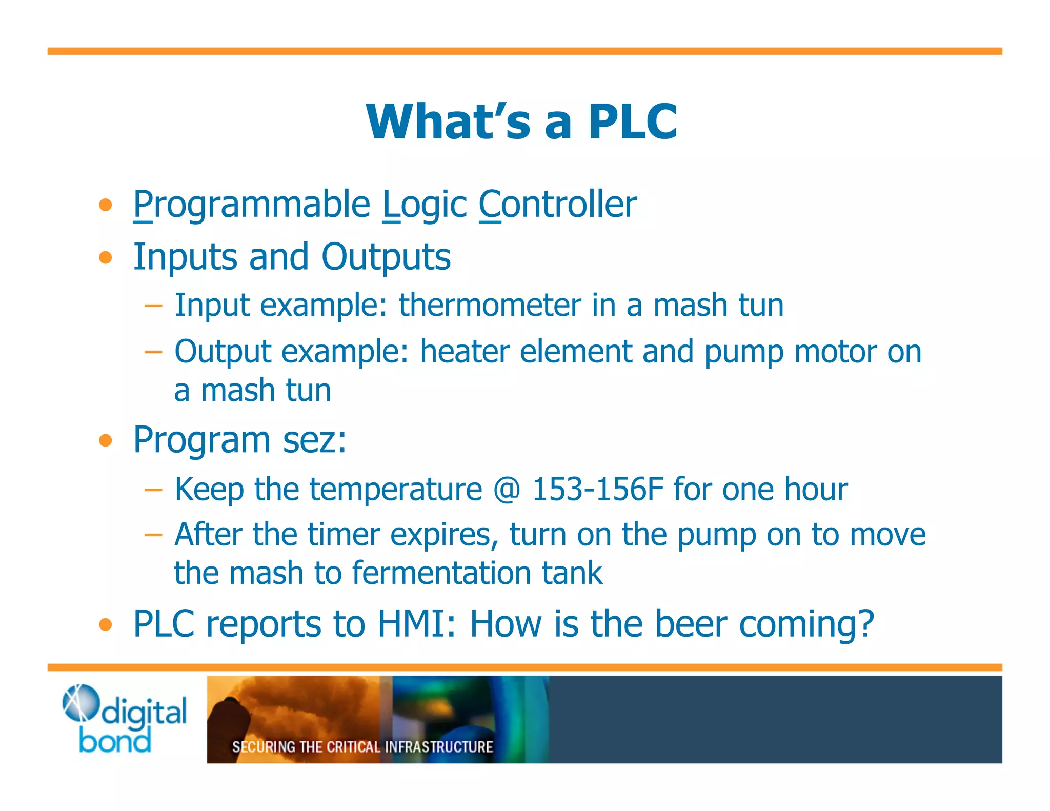 What’s a PLC
•! Programmable Logic Controller
•! Inputs and Outputs
  –! Input example: thermometer in a mash tun
  –! Output example: heater element and pump motor on
     a mash tun
•! Program sez:
  –! Keep the temperature @ 153-156F for one hour
  –! After the timer expires, turn on the pump on to move
     the mash to fermentation tank
•! PLC reports to HMI: How is the beer coming?
 