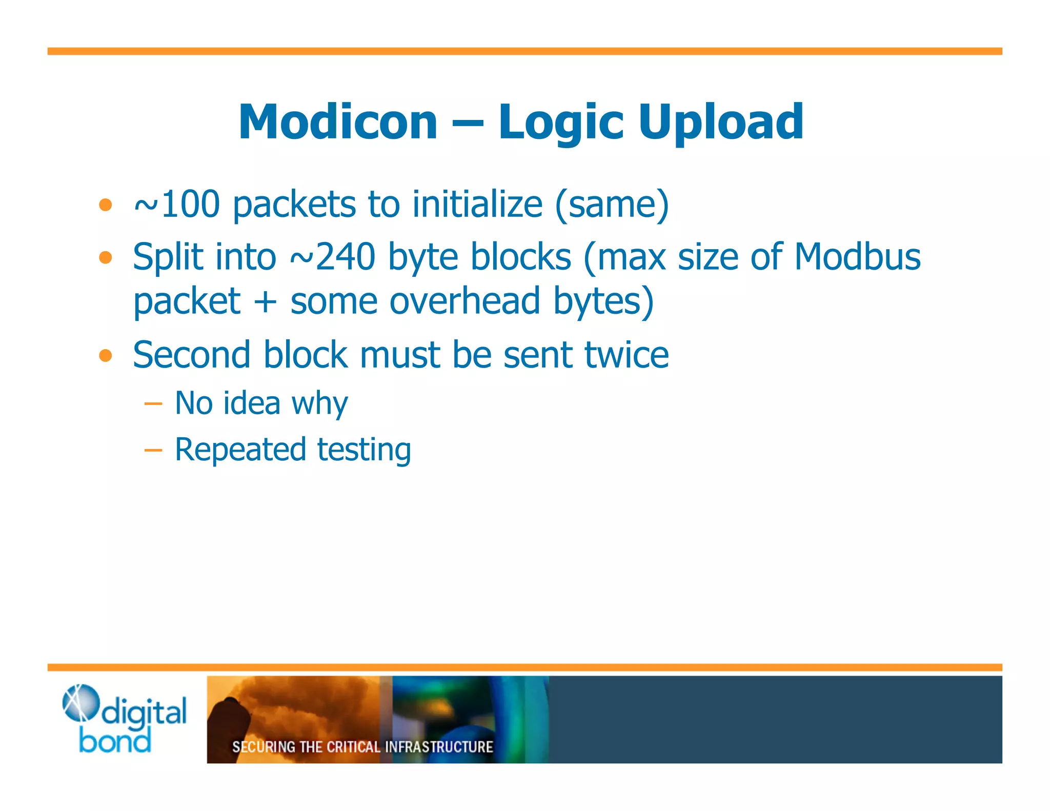 Modicon – Logic Upload
•! ~100 packets to initialize (same)
•! Split into ~240 byte blocks (max size of Modbus
   packet + some overhead bytes)
•! Second block must be sent twice
  –! No idea why
  –! Repeated testing
 