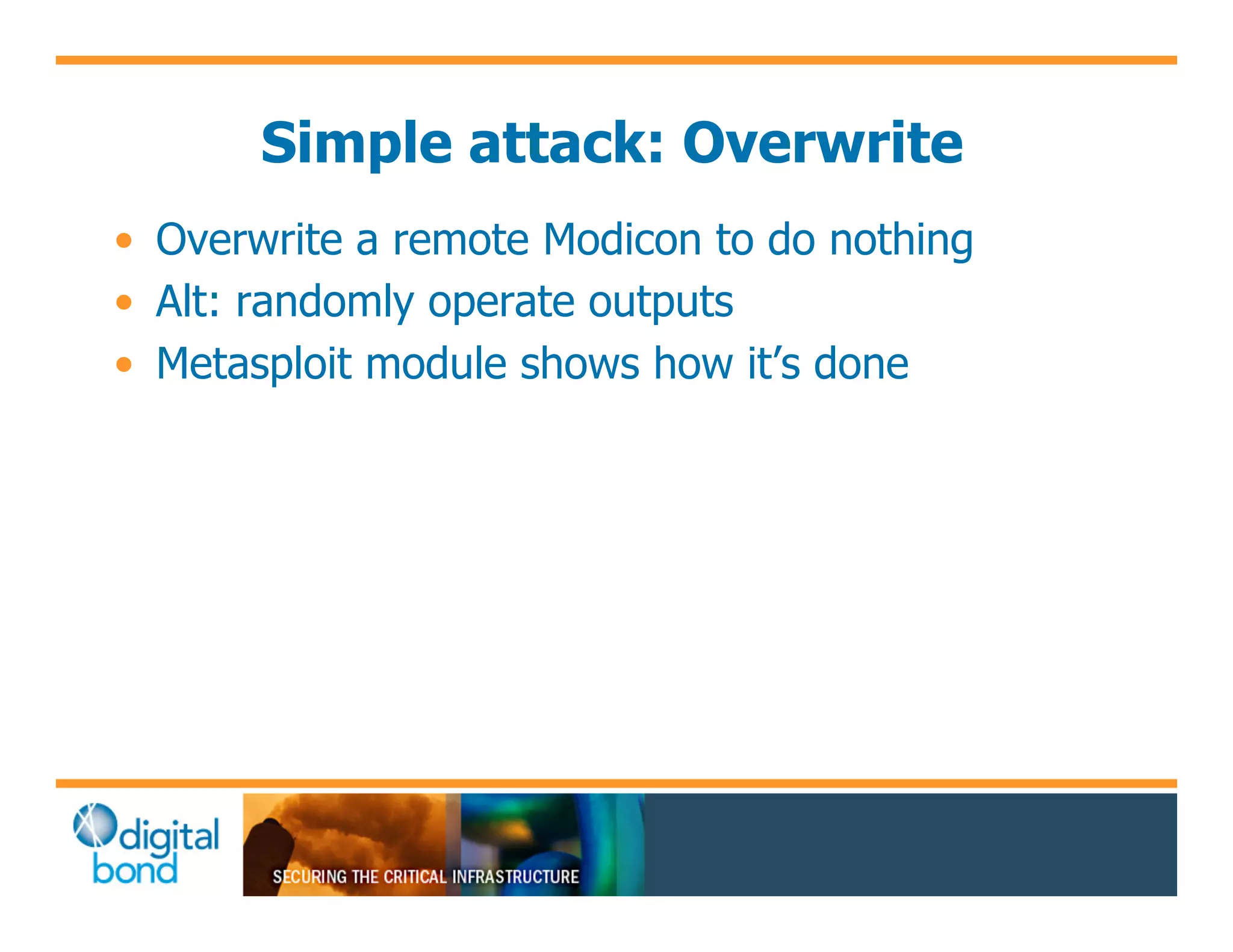 Simple attack: Overwrite
•! Overwrite a remote Modicon to do nothing
•! Alt: randomly operate outputs
•! Metasploit module shows how it’s done
 