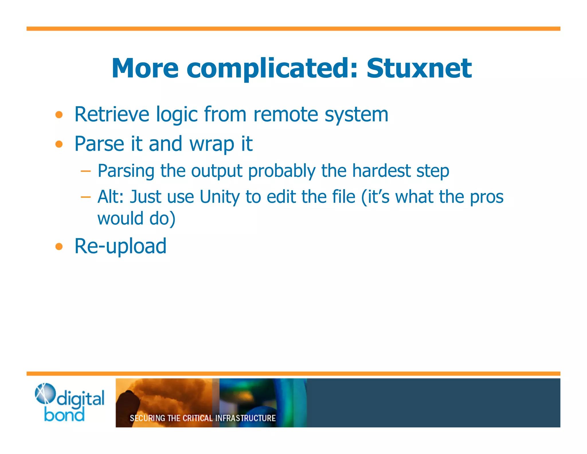 More complicated: Stuxnet
•! Retrieve logic from remote system
•! Parse it and wrap it
  –! Parsing the output probably the hardest step
  –! Alt: Just use Unity to edit the file (it’s what the pros
     would do)
•! Re-upload
 
