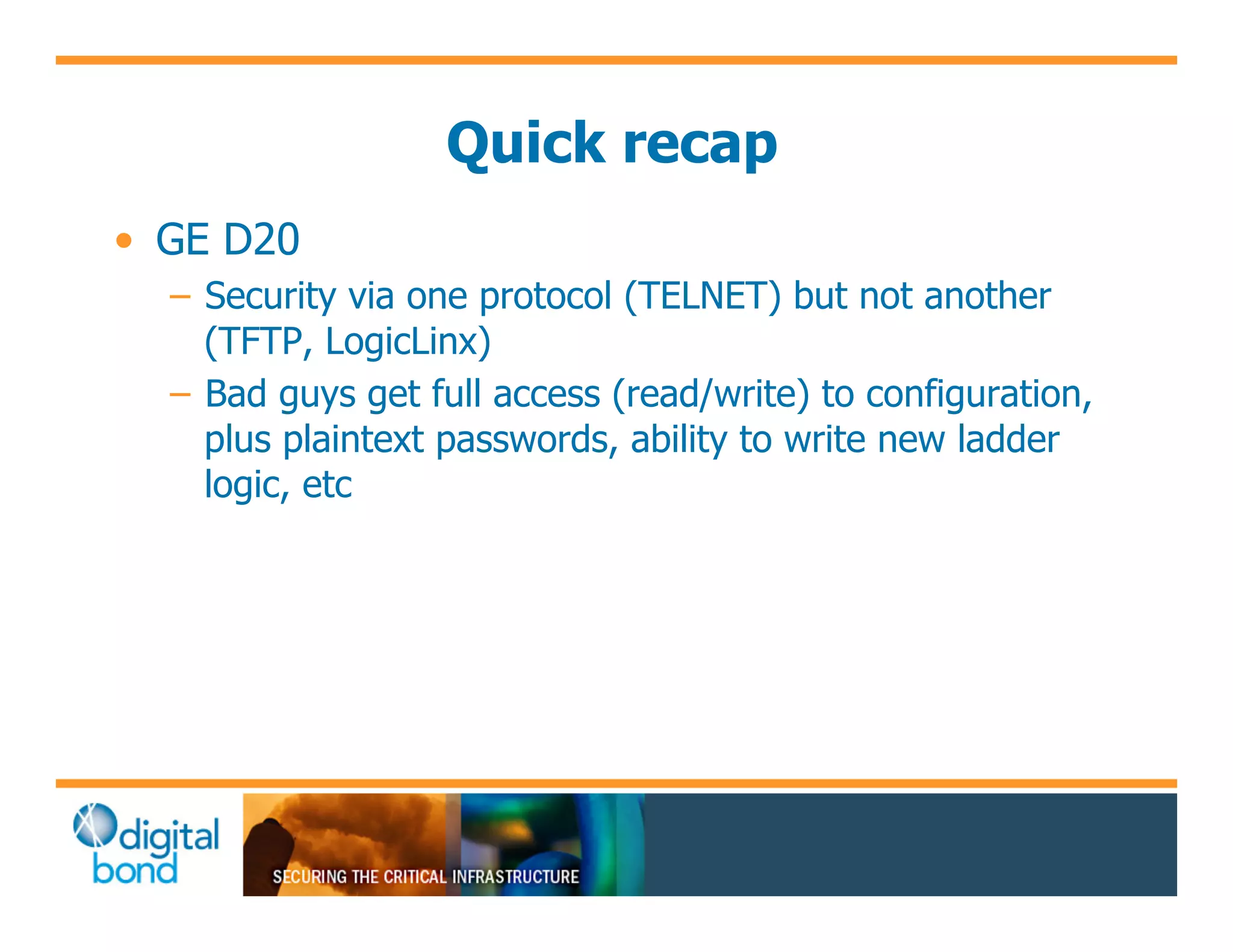 Quick recap
•! GE D20
  –! Security via one protocol (TELNET) but not another
     (TFTP, LogicLinx)
  –! Bad guys get full access (read/write) to configuration,
     plus plaintext passwords, ability to write new ladder
     logic, etc
 