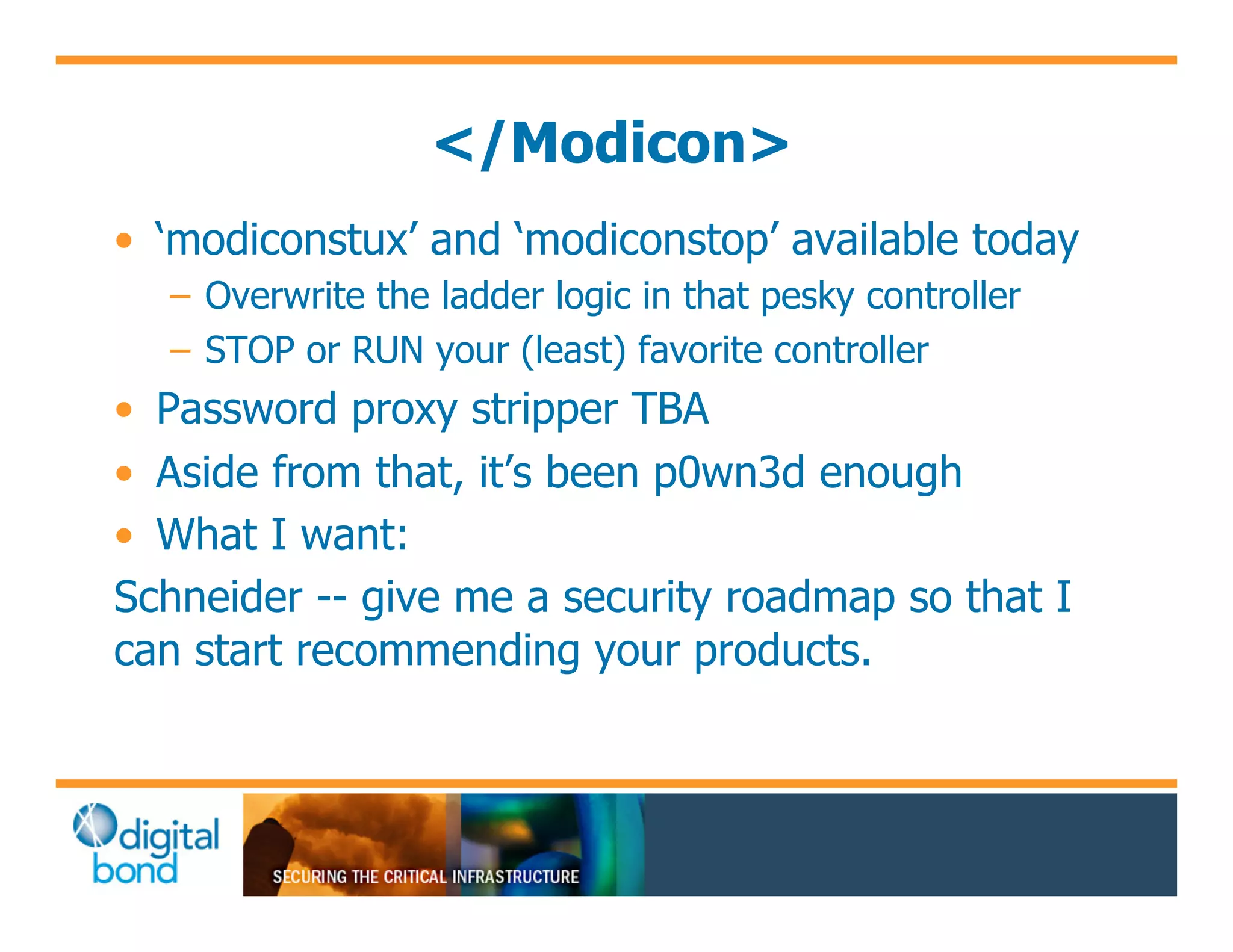 </Modicon>
•! ‘modiconstux’ and ‘modiconstop’ available today
  –! Overwrite the ladder logic in that pesky controller
  –! STOP or RUN your (least) favorite controller
•! Password proxy stripper TBA
•! Aside from that, it’s been p0wn3d enough
•! What I want:
Schneider -- give me a security roadmap so that I
can start recommending your products.
 