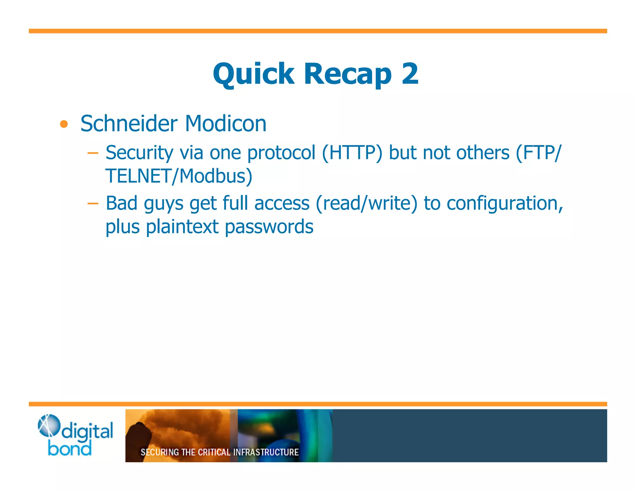 Quick Recap 2
•! Schneider Modicon
  –! Security via one protocol (HTTP) but not others (FTP/
     TELNET/Modbus)
  –! Bad guys get full access (read/write) to configuration,
     plus plaintext passwords
 