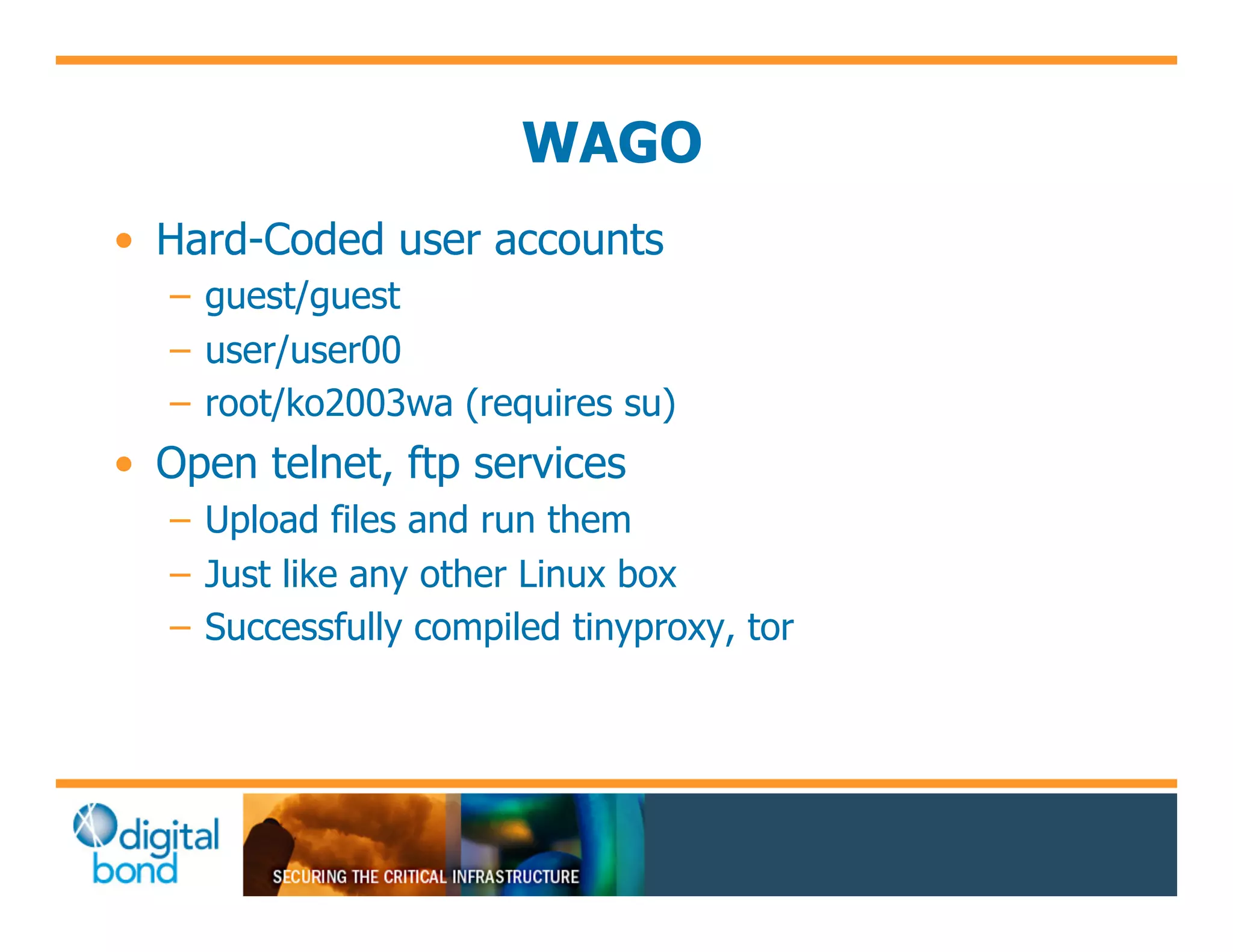 WAGO
•! Hard-Coded user accounts
   –! guest/guest
   –! user/user00
   –! root/ko2003wa (requires su)
•! Open telnet, ftp services
   –! Upload files and run them
   –! Just like any other Linux box
   –! Successfully compiled tinyproxy, tor
 