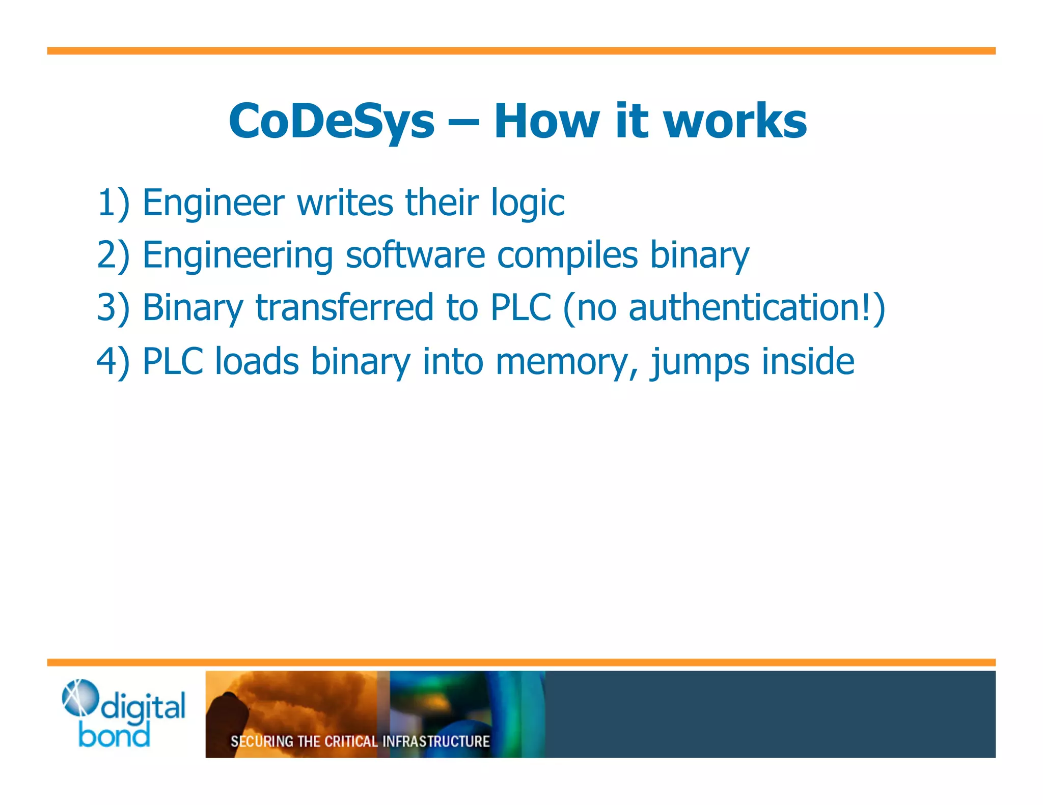 CoDeSys – How it works
1)   Engineer writes their logic
2)   Engineering software compiles binary
3)   Binary transferred to PLC (no authentication!)
4)   PLC loads binary into memory, jumps inside
 