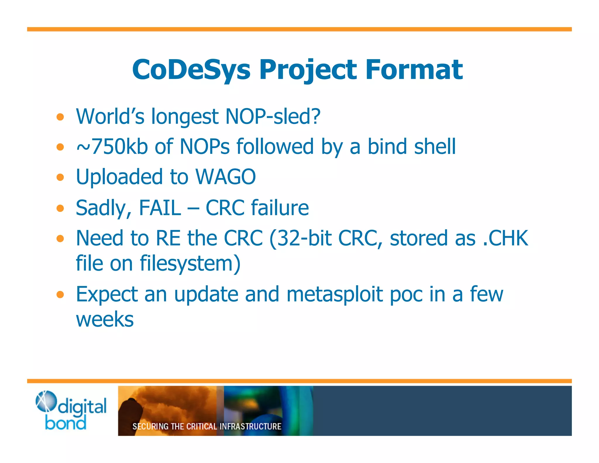 CoDeSys Project Format
•! World’s longest NOP-sled?
•! ~750kb of NOPs followed by a bind shell
•! Uploaded to WAGO
•! Sadly, FAIL – CRC failure
•! Need to RE the CRC (32-bit CRC, stored as .CHK
   file on filesystem)
•! Expect an update and metasploit poc in a few
   weeks
 
