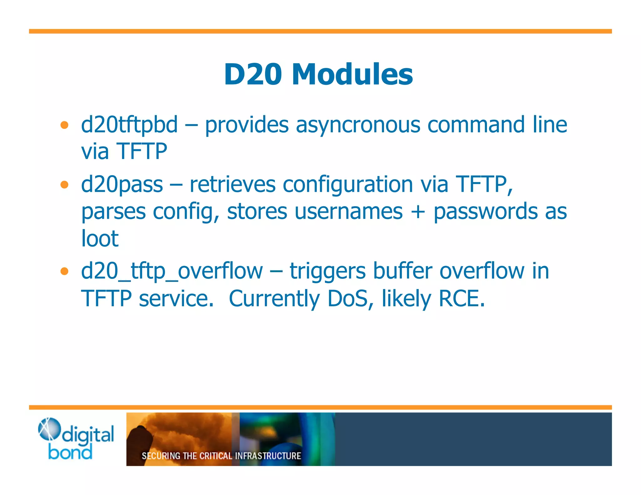 D20 Modules
•! d20tftpbd – provides asyncronous command line
   via TFTP
•! d20pass – retrieves configuration via TFTP,
   parses config, stores usernames + passwords as
   loot
•! d20_tftp_overflow – triggers buffer overflow in
   TFTP service. Currently DoS, likely RCE.
 