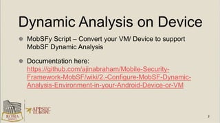 Dynamic Analysis on Device
MobSFy Script – Convert your VM/ Device to support
MobSF Dynamic Analysis
Documentation here:
https://github.com/ajinabraham/Mobile-Security-
Framework-MobSF/wiki/2.-Configure-MobSF-Dynamic-
Analysis-Environment-in-your-Android-Device-or-VM
 
