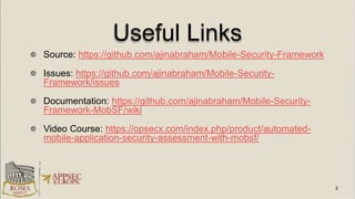 Useful Links
Source: https://github.com/ajinabraham/Mobile-Security-Framework
Issues: https://github.com/ajinabraham/Mobile-Security-
Framework/issues
Documentation: https://github.com/ajinabraham/Mobile-Security-
Framework-MobSF/wiki
Video Course: https://opsecx.com/index.php/product/automated-
mobile-application-security-assessment-with-mobsf/
 