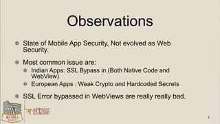 Observations
State of Mobile App Security, Not evolved as Web
Security.
Most common issue are:
Indian Apps: SSL Bypass in (Both Native Code and
WebView)
European Apps : Weak Crypto and Hardcoded Secrets
SSL Error bypassed in WebViews are really really bad.
 