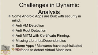 Challenges in Dynamic
Analysis
Some Android Apps are built with security in
mind.
Anti VM Detection
Anti Root Detection
Anti MITM with Certificate Pinning.
Missing Libraries/Dependencies
Some Apps / Malwares have sophisticated
methods to detect Virtual Machines.
 