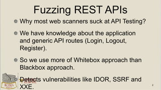 Fuzzing REST APIs
Why most web scanners suck at API Testing?
We have knowledge about the application
and generic API routes (Login, Logout,
Register).
So we use more of Whitebox approach than
Blackbox approach.
Detects vulnerabilities like IDOR, SSRF and
XXE.
 