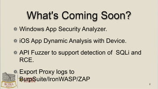What's Coming Soon?
Windows App Security Analyzer.
iOS App Dynamic Analysis with Device.
API Fuzzer to support detection of SQLi and
RCE.
Export Proxy logs to
BurpSuite/IronWASP/ZAP
 