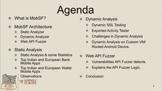 Agenda
What is MobSF?
MobSF Architecture
Static Analyzer
Dynamic Analyzer
Web API Fuzzer
Static Analysis
Static Analysis & some Statistics
Top Indian and European Bank
Mobile Apps
Top Indian and European Wallet
Mobile Apps
Observations
Dynamic Analysis
Dynamic SSL Testing
Exported Activity Tester
Challenges in Dynamic Analysis
Dynamic Analysis on Custom VM/
Rooted Android Device.
Web API Fuzzer
Vulnerabilities API Fuzzer detects.
Explains the API Fuzzer Logic.
Conclusion
 