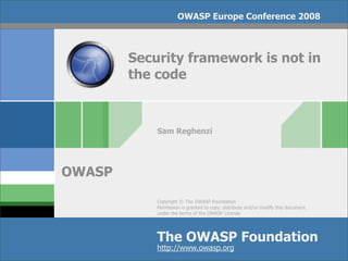 OWASP Europe Conference 2008



        Security framework is not in
        the code



            Sam Reghenzi




OWASP
            Copyright © The OWASP Foundation
            Permission is granted to copy, distribute and/or modify this document
            under the terms of the OWASP License.




            The OWASP Foundation
            http://www.owasp.org
 