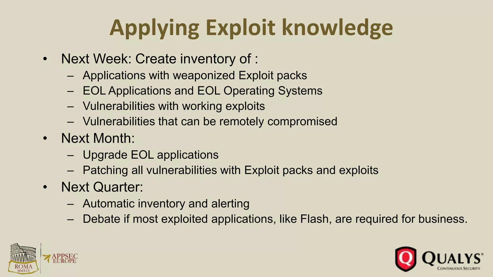 Applying Exploit knowledge
• Next Week: Create inventory of :
– Applications with weaponized Exploit packs
– EOL Applications and EOL Operating Systems
– Vulnerabilities with working exploits
– Vulnerabilities that can be remotely compromised
• Next Month:
– Upgrade EOL applications
– Patching all vulnerabilities with Exploit packs and exploits
• Next Quarter:
– Automatic inventory and alerting
– Debate if most exploited applications, like Flash, are required for business.
 