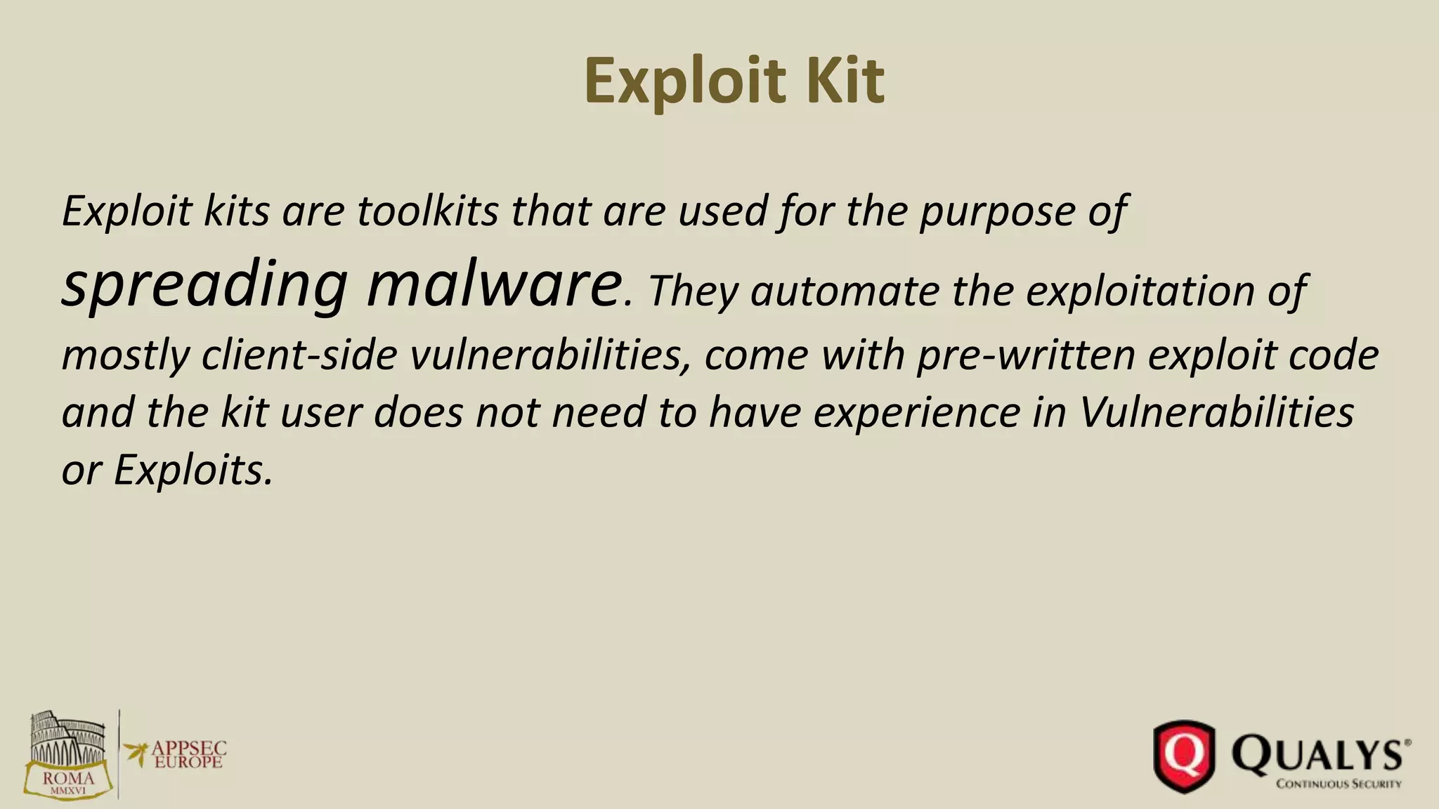 Exploit Kit
Exploit kits are toolkits that are used for the purpose of
spreading malware. They automate the exploitation of
mostly client-side vulnerabilities, come with pre-written exploit code
and the kit user does not need to have experience in Vulnerabilities
or Exploits.
 