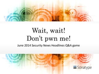 Wait, wait!
Don’t pwn me!
June 2014 Security News Headlines Q&A game
 
